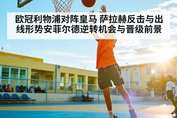 欧冠利物浦对阵皇马 萨拉赫反击与出线形势安菲尔德逆转机会与晋级前景